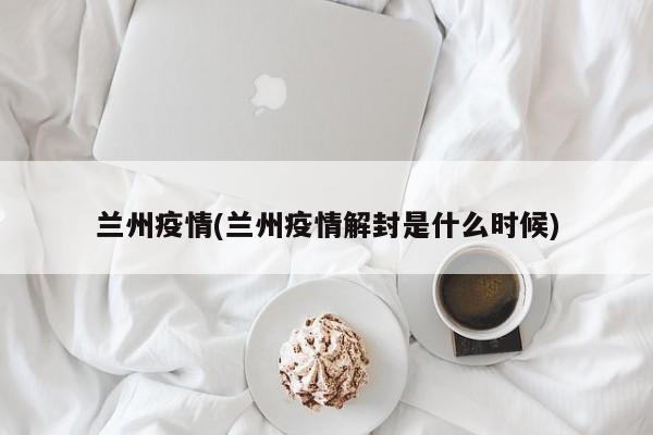 兰州疫情(兰州疫情解封是什么时候)