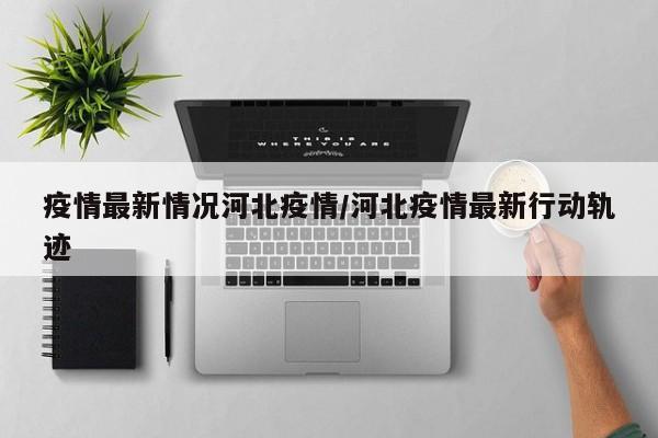 疫情最新情况河北疫情/河北疫情最新行动轨迹